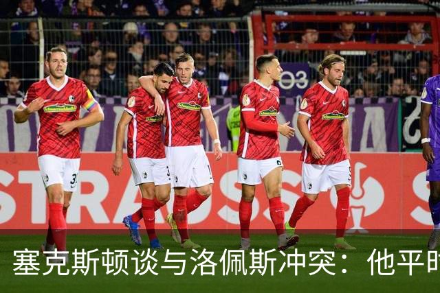 塞克斯顿谈与洛佩斯冲突：他平时很冷静，被挑衅就会变一个人