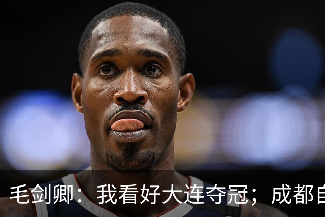 毛剑卿：我看好大连夺冠；成都自己给信心踢没了，气数已定