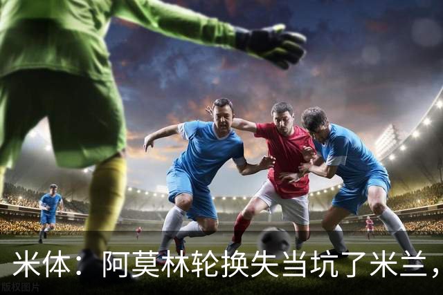 米体：阿莫林轮换失当坑了米兰，他考虑的因素过于多了