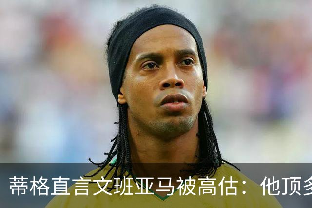 蒂格直言文班亚马被高估：他顶多算联盟第十人